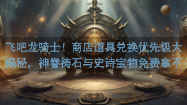 飞吧龙骑士！商店道具兑换优先级大揭秘，神眷祷石与史诗宝物免费拿不停！