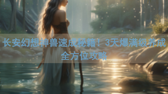 长安幻想神兽速成秘籍！3天爆满级养成全方位攻略