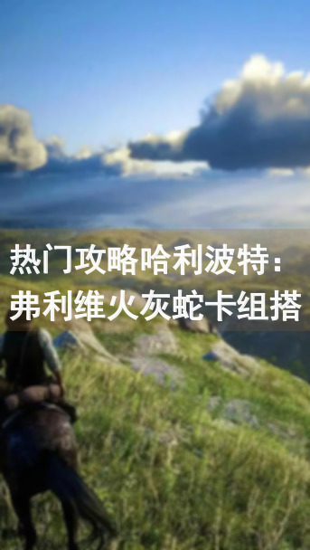 热门攻略哈利波特：弗利维火灰蛇卡组搭配技巧，轻松战力飙升！
