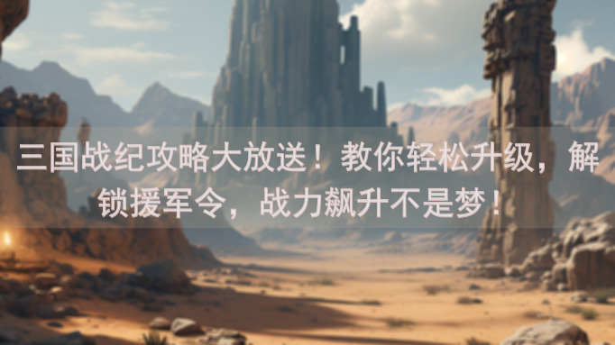 三国战纪攻略大放送！教你轻松升级，解锁援军令，战力飙升不是梦！