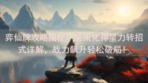 弈仙牌攻略揭秘：吴策化神星力转招式详解，战力飙升轻松破局！