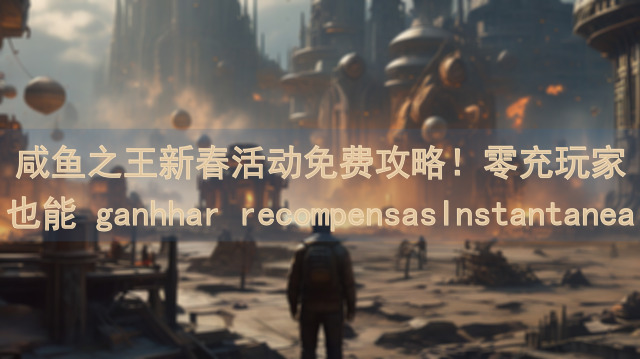 咸鱼之王新春活动免费攻略！零充玩家也能 ganhhar recompensasInstantaneas~